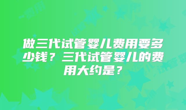 做三代试管婴儿费用要多少钱?三代试管婴儿的费用大约是?