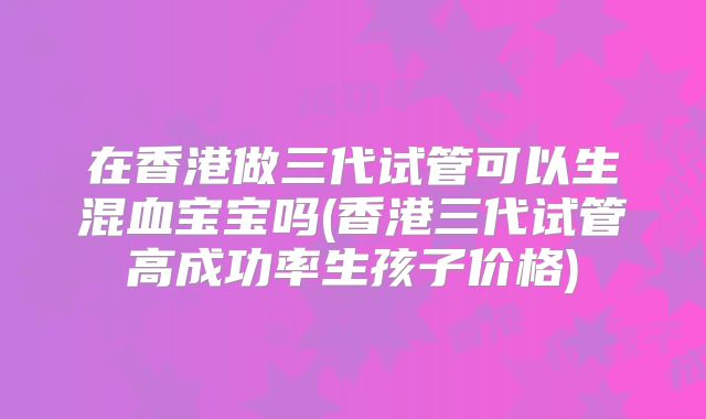 在香港做三代试管可以生混血宝宝吗(香港三代试管高成功率生孩子价格)