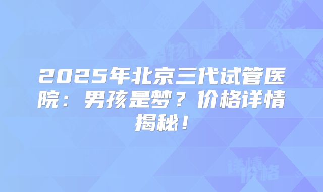 2025年北京三代试管医院：男孩是梦？价格详情揭秘！