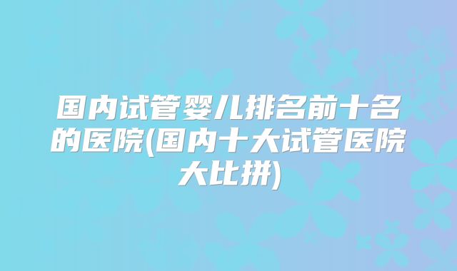 国内试管婴儿排名前十名的医院(国内十大试管医院大比拼)