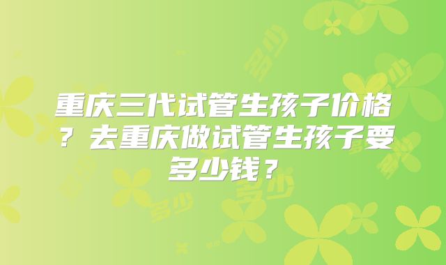 重庆三代试管生孩子价格?去重庆做试管生孩子要多少钱?