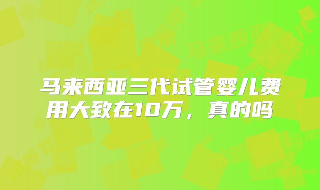 马来西亚三代试管婴儿费用大致在10万,真的吗