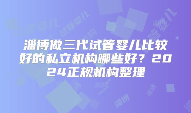 淄博做三代试管婴儿比较好的私立机构哪些好？2024正规机构整理
