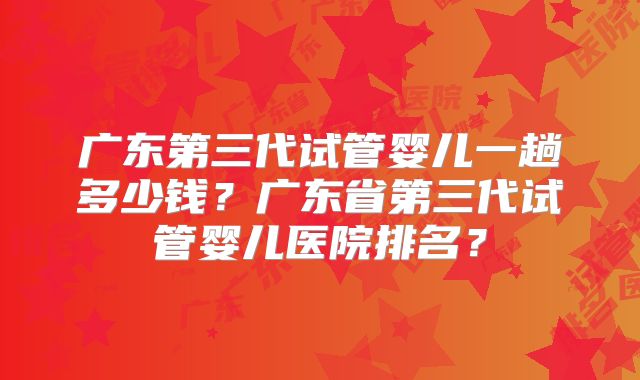 广东第三代试管婴儿一趟多少钱？广东省第三代试管婴儿医院排名？