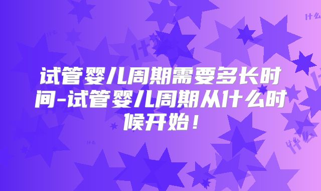 试管婴儿周期需要多长时间-试管婴儿周期从什么时候开始!