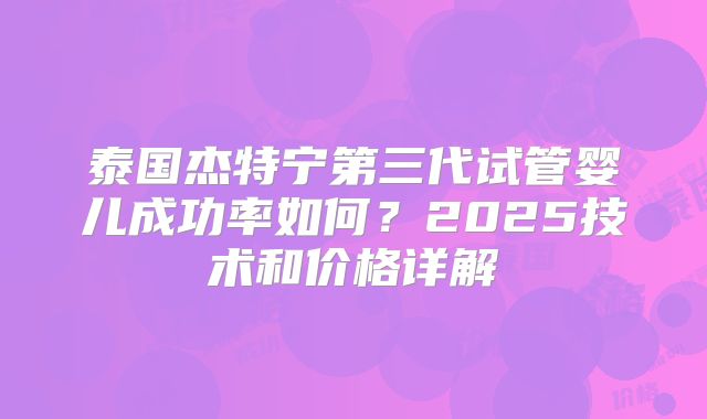 泰国杰特宁第三代试管婴儿成功率如何?2025技术和价格详解