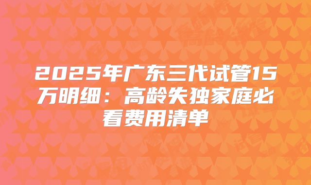2025年广东三代试管15万明细:高龄失独家庭必看费用清单