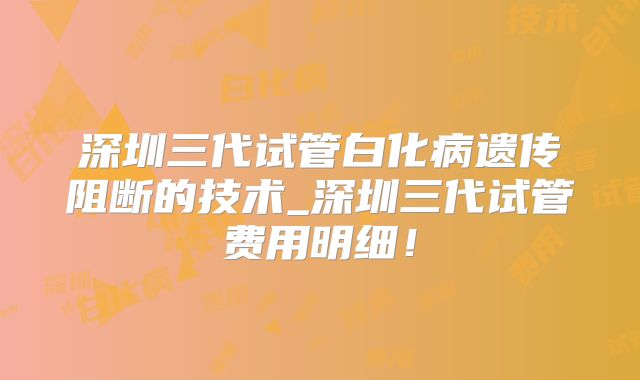 深圳三代试管白化病遗传阻断的技术_深圳三代试管费用明细!