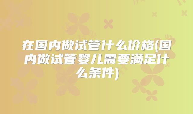 在国内做试管什么价格(国内做试管婴儿需要满足什么条件)