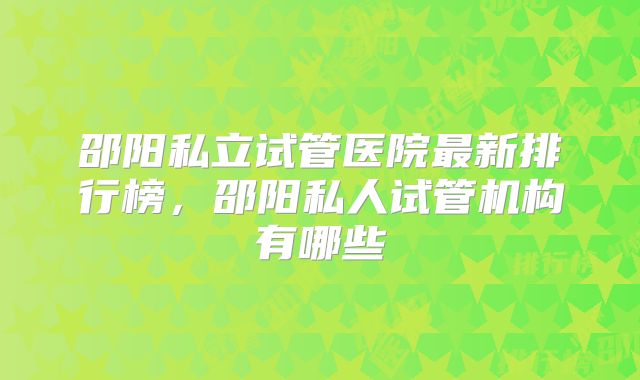 邵阳私立试管医院最新排行榜,邵阳私人试管机构有哪些