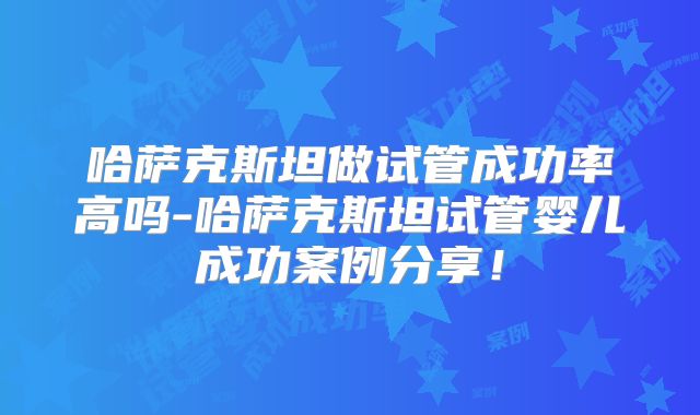 哈萨克斯坦做试管成功率高吗-哈萨克斯坦试管婴儿成功案例分享!