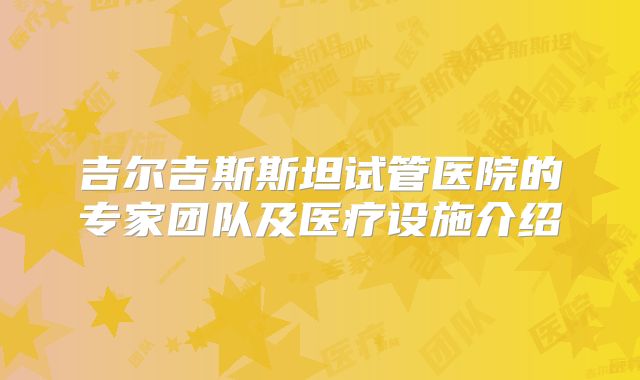吉尔吉斯斯坦试管医院的专家团队及医疗设施介绍