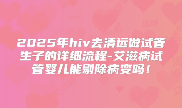 2025年hiv去清远做试管生子的详细流程-艾滋病试管婴儿能剔除病变吗！