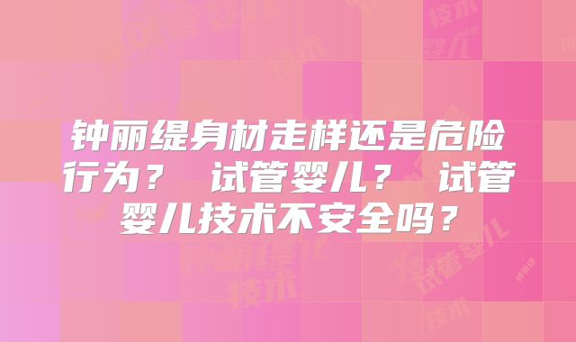 钟丽缇身材走样还是危险行为? 试管婴儿? 试管婴儿技术不安全吗?