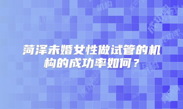 菏泽未婚女性做试管的机构的成功率如何?