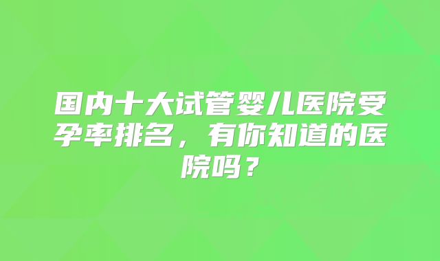国内十大试管婴儿医院受孕率排名,有你知道的医院吗?
