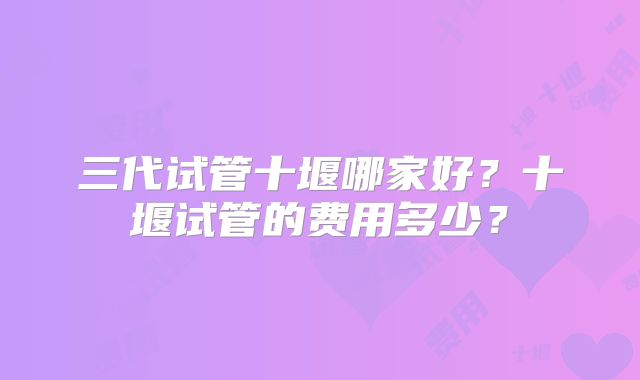 三代试管十堰哪家好?十堰试管的费用多少?
