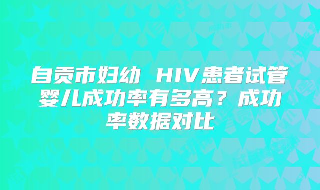 自贡市妇幼 HIV患者试管婴儿成功率有多高?成功率数据对比