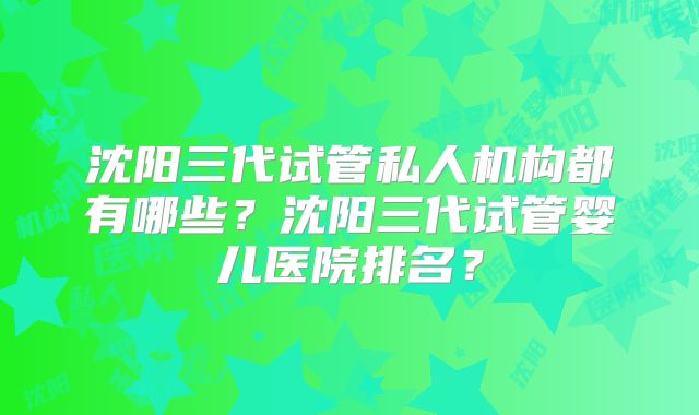 沈阳三代试管私人机构都有哪些？沈阳三代试管婴儿医院排名？