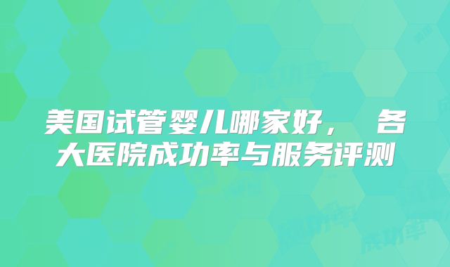 美国试管婴儿哪家好, 各大医院成功率与服务评测