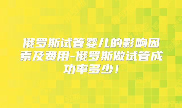 俄罗斯试管婴儿的影响因素及费用-俄罗斯做试管成功率多少！