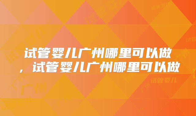 试管婴儿广州哪里可以做，试管婴儿广州哪里可以做