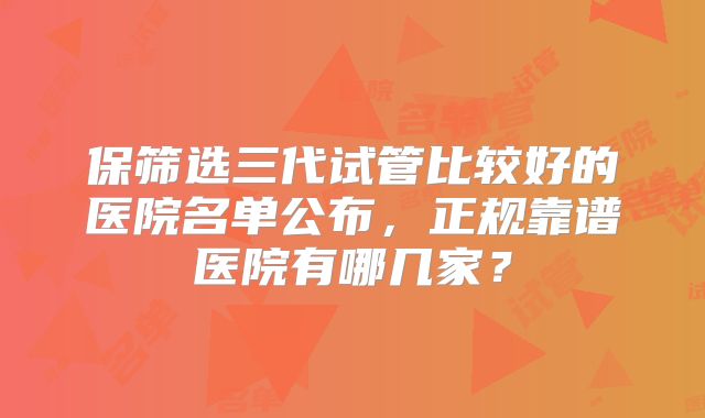 保筛选三代试管比较好的医院名单公布，正规靠谱医院有哪几家？