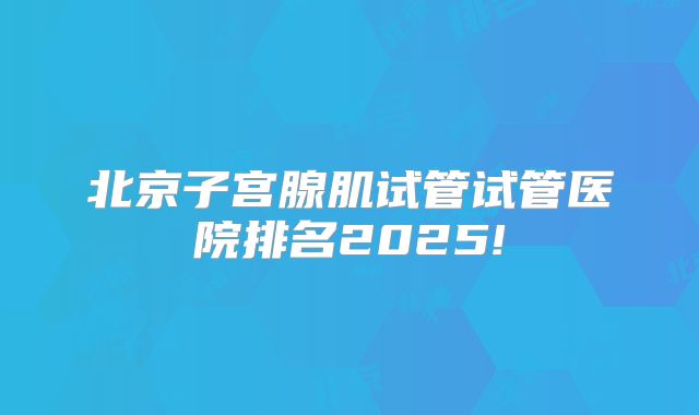 北京子宫腺肌试管试管医院排名2025!