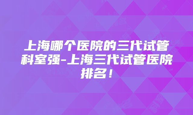上海哪个医院的三代试管科室强-上海三代试管医院排名!
