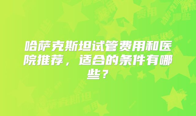 哈萨克斯坦试管费用和医院推荐，适合的条件有哪些？