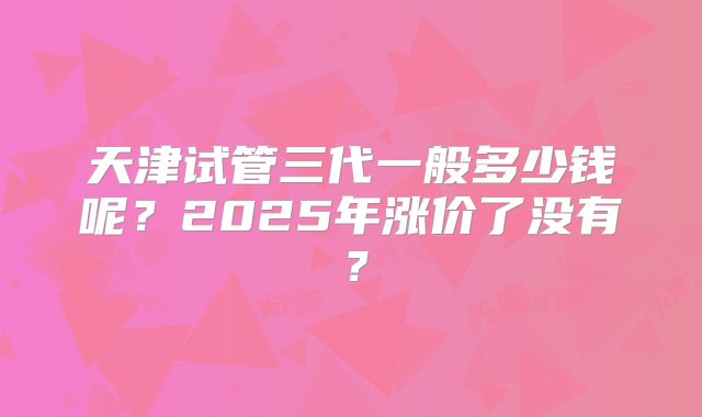 天津试管三代一般多少钱呢?2025年涨价了没有?