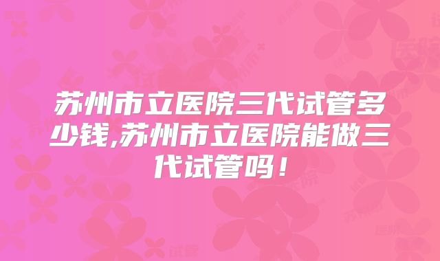 苏州市立医院三代试管多少钱,苏州市立医院能做三代试管吗！