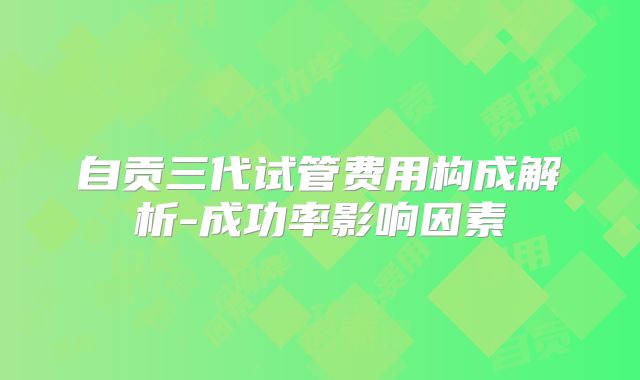 自贡三代试管费用构成解析-成功率影响因素