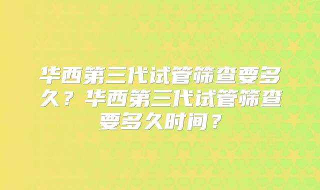 华西第三代试管筛查要多久?华西第三代试管筛查要多久时间?