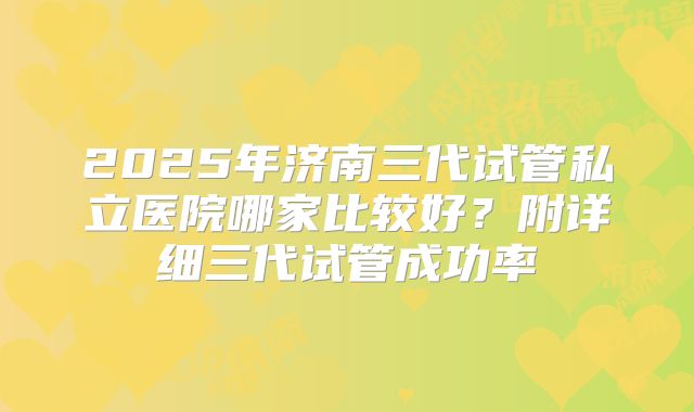 2025年济南三代试管私立医院哪家比较好？附详细三代试管成功率
