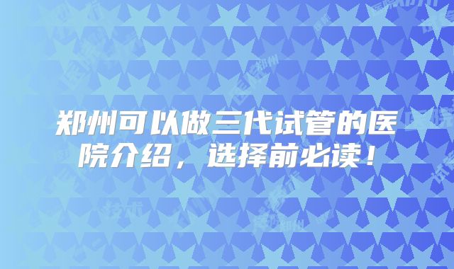 郑州可以做三代试管的医院介绍,选择前必读!