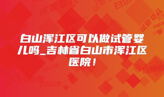 白山浑江区可以做试管婴儿吗_吉林省白山市浑江区医院！
