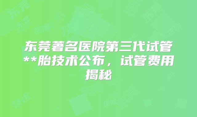 东莞著名医院第三代试管**胎技术公布,试管费用揭秘