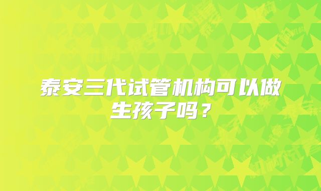 泰安三代试管机构可以做生孩子吗?