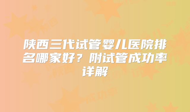 陕西三代试管婴儿医院排名哪家好?附试管成功率详解
