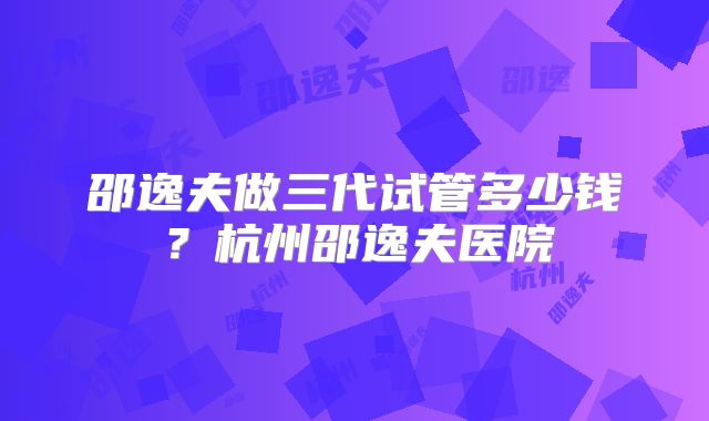 邵逸夫做三代试管多少钱?杭州邵逸夫医院