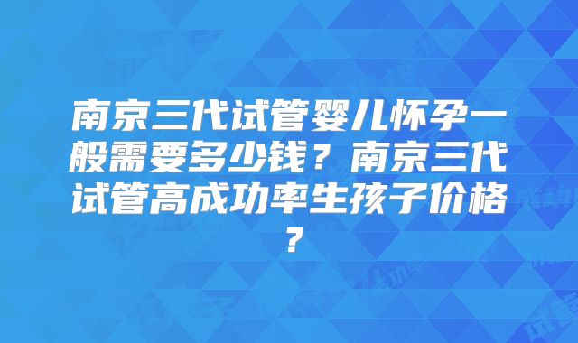 南京三代试管婴儿怀孕一般需要多少钱?南京三代试管高成功率生孩子价格?