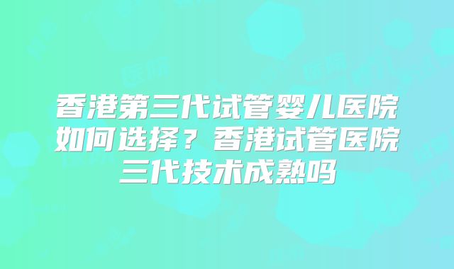 香港第三代试管婴儿医院如何选择？香港试管医院三代技术成熟吗
