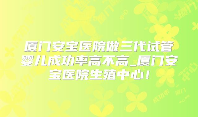 厦门安宝医院做三代试管婴儿成功率高不高_厦门安宝医院生殖中心!