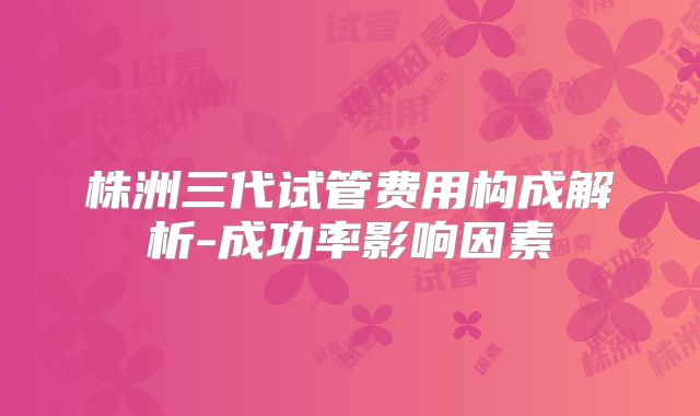株洲三代试管费用构成解析-成功率影响因素