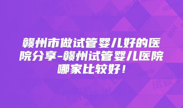 赣州市做试管婴儿好的医院分享-赣州试管婴儿医院哪家比较好!