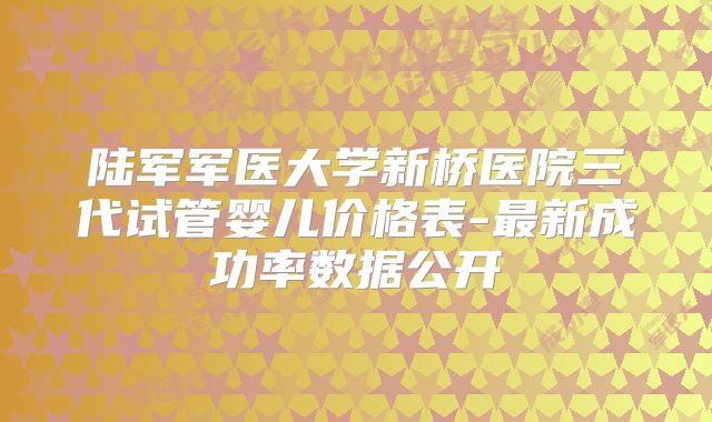 陆军军医大学新桥医院三代试管婴儿价格表-最新成功率数据公开