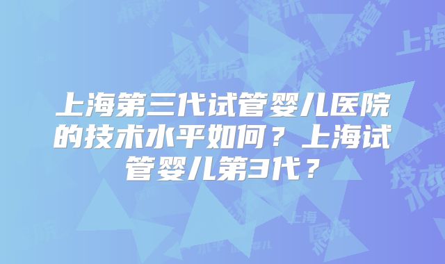 上海第三代试管婴儿医院的技术水平如何？上海试管婴儿第3代？