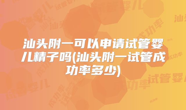 汕头附一可以申请试管婴儿精子吗(汕头附一试管成功率多少)