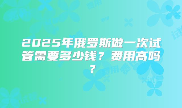 2025年俄罗斯做一次试管需要多少钱?费用高吗?